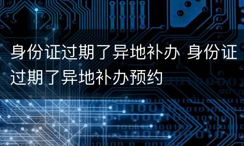 身份证过期了异地补办 身份证过期了异地补办预约