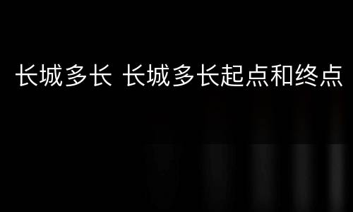 长城多长 长城多长起点和终点