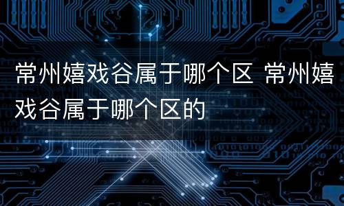 常州嬉戏谷属于哪个区 常州嬉戏谷属于哪个区的