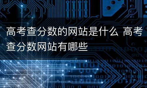 高考查分数的网站是什么 高考查分数网站有哪些