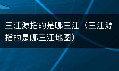 三江源指的是哪三江（三江源指的是哪三江地图）