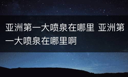 亚洲第一大喷泉在哪里 亚洲第一大喷泉在哪里啊