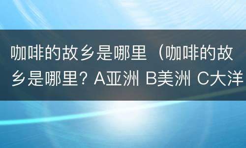 咖啡的故乡是哪里（咖啡的故乡是哪里? A亚洲 B美洲 C大洋洲 D非洲）
