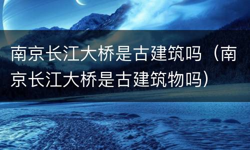 南京长江大桥是古建筑吗（南京长江大桥是古建筑物吗）