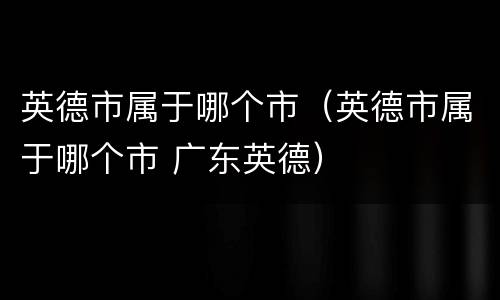 英德市属于哪个市（英德市属于哪个市 广东英德）