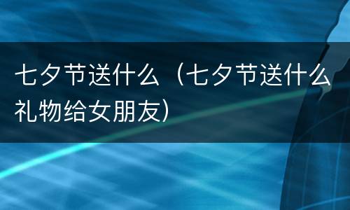 七夕节送什么（七夕节送什么礼物给女朋友）