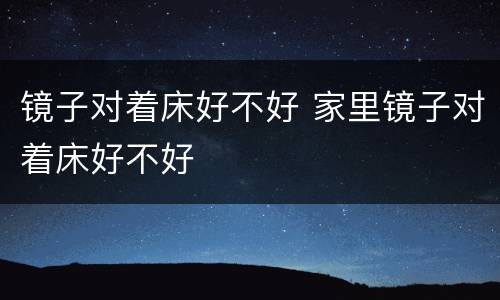 镜子对着床好不好 家里镜子对着床好不好