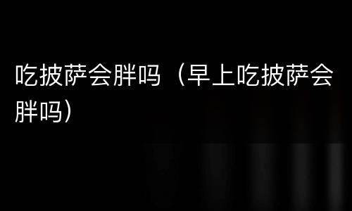 吃披萨会胖吗（早上吃披萨会胖吗）
