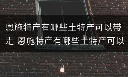 恩施特产有哪些土特产可以带走 恩施特产有哪些土特产可以带走吃的
