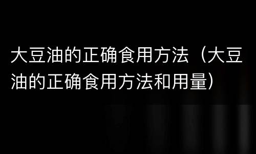 大豆油的正确食用方法（大豆油的正确食用方法和用量）