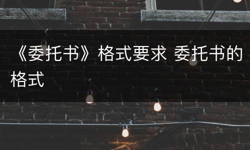 《委托书》格式要求 委托书的格式
