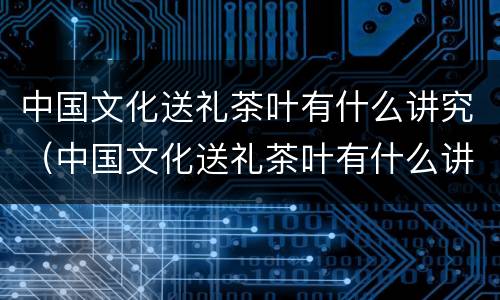 中国文化送礼茶叶有什么讲究（中国文化送礼茶叶有什么讲究吗）