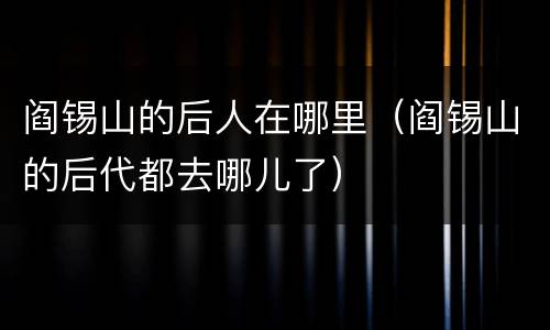 阎锡山的后人在哪里（阎锡山的后代都去哪儿了）