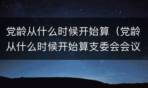 党龄从什么时候开始算（党龄从什么时候开始算支委会会议内容）