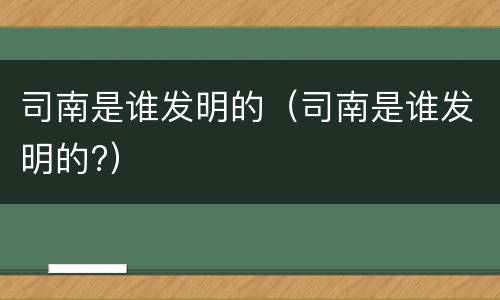 司南是谁发明的（司南是谁发明的?）