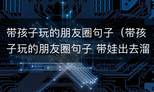 带孩子玩的朋友圈句子（带孩子玩的朋友圈句子 带娃出去溜达开心的说说）
