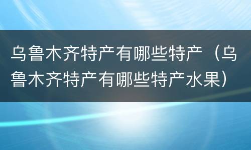 乌鲁木齐特产有哪些特产（乌鲁木齐特产有哪些特产水果）