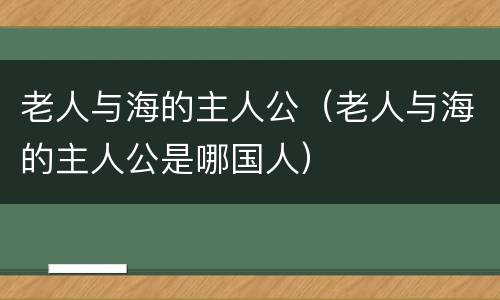 老人与海的主人公（老人与海的主人公是哪国人）