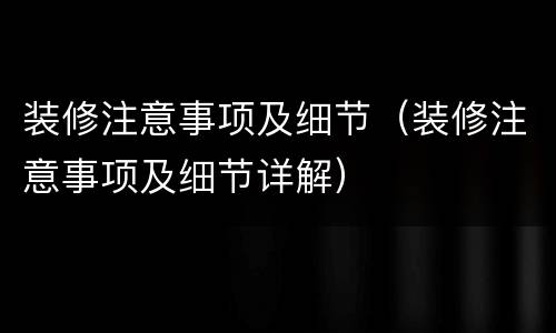 装修注意事项及细节（装修注意事项及细节详解）