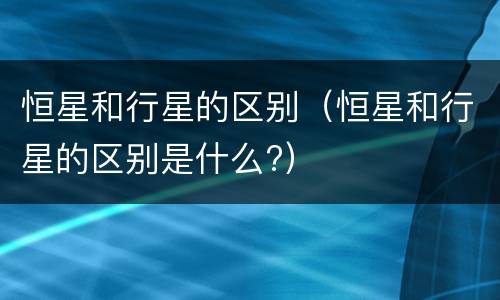 恒星和行星的区别（恒星和行星的区别是什么?）