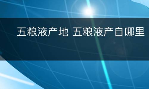 ​五粮液产地 五粮液产自哪里