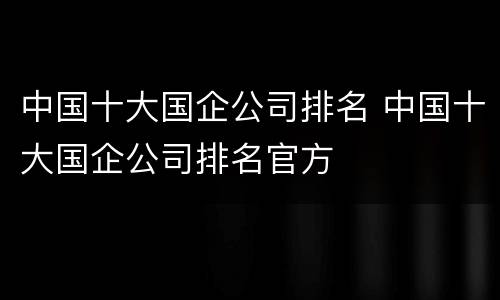 中国十大国企公司排名 中国十大国企公司排名官方