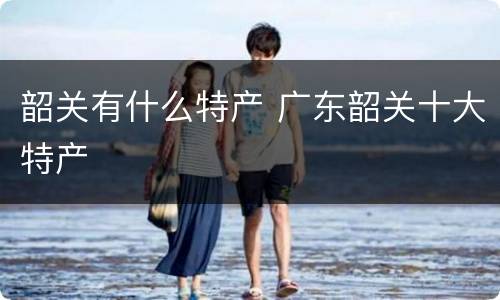 韶关有什么特产 广东韶关十大特产