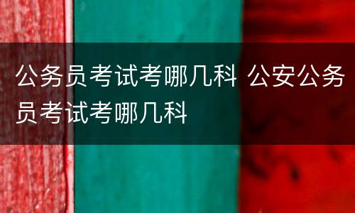 公务员考试考哪几科 公安公务员考试考哪几科