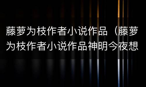 藤萝为枝作者小说作品（藤萝为枝作者小说作品神明今夜想你）