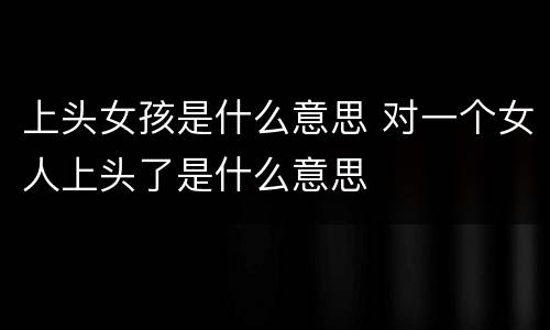 上头女孩是什么意思 对一个女人上头了是什么意思