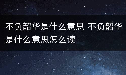 不负韶华是什么意思 不负韶华是什么意思怎么读