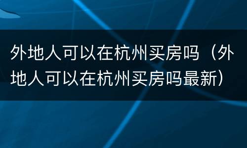 外地人可以在杭州买房吗（外地人可以在杭州买房吗最新）