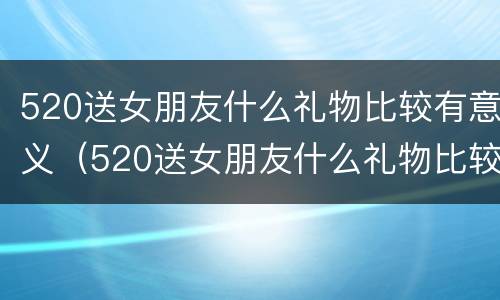 520送女朋友什么礼物比较有意义（520送女朋友什么礼物比较实用）
