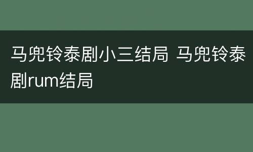 马兜铃泰剧小三结局 马兜铃泰剧rum结局