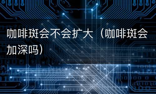 咖啡斑会不会扩大（咖啡斑会加深吗）