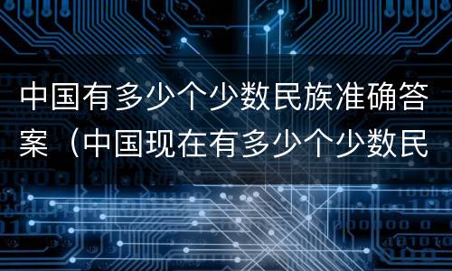 中国有多少个少数民族准确答案（中国现在有多少个少数民族准确答案）