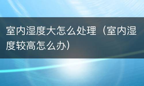 室内湿度大怎么处理（室内湿度较高怎么办）