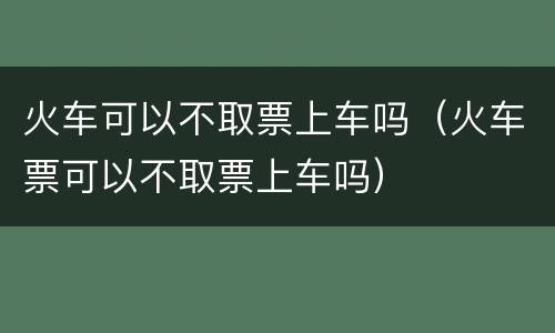 火车可以不取票上车吗（火车票可以不取票上车吗）