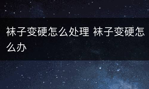 袜子变硬怎么处理 袜子变硬怎么办