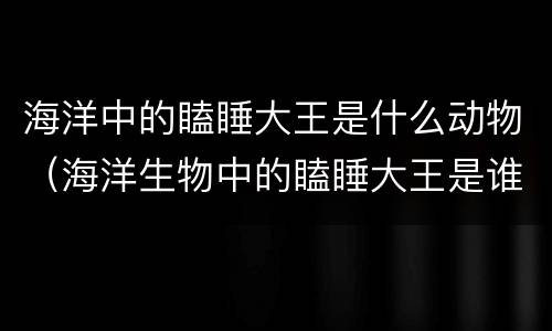 海洋中的瞌睡大王是什么动物（海洋生物中的瞌睡大王是谁?）