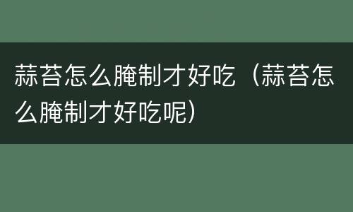 蒜苔怎么腌制才好吃（蒜苔怎么腌制才好吃呢）
