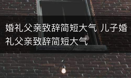 婚礼父亲致辞简短大气 儿子婚礼父亲致辞简短大气