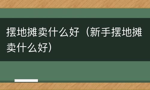 摆地摊卖什么好（新手摆地摊卖什么好）