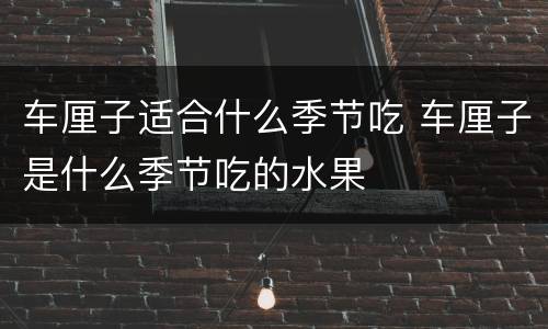 车厘子适合什么季节吃 车厘子是什么季节吃的水果