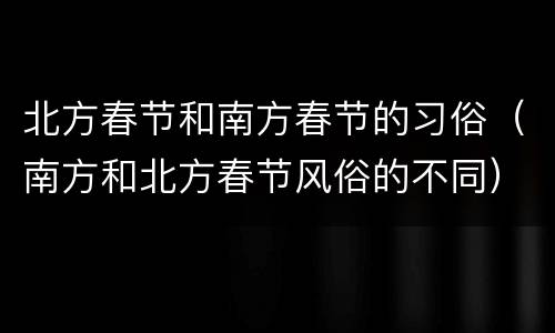北方春节和南方春节的习俗（南方和北方春节风俗的不同）