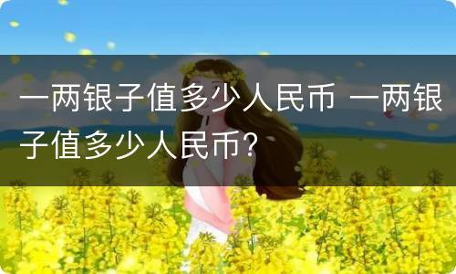 一两银子值多少人民币 一两银子值多少人民币?