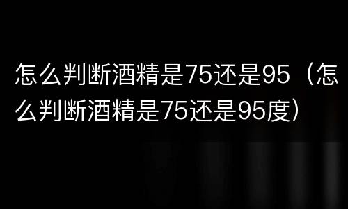 怎么判断酒精是75还是95（怎么判断酒精是75还是95度）