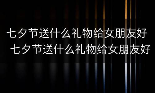 七夕节送什么礼物给女朋友好 七夕节送什么礼物给女朋友好点