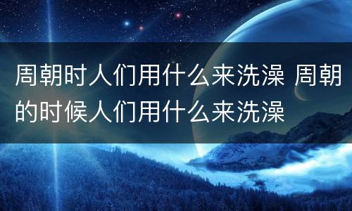 周朝时人们用什么来洗澡 周朝的时候人们用什么来洗澡