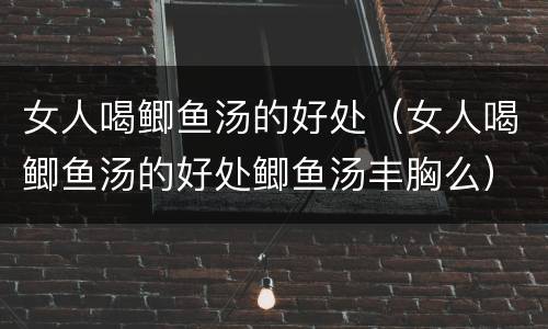 女人喝鲫鱼汤的好处（女人喝鲫鱼汤的好处鲫鱼汤丰胸么）